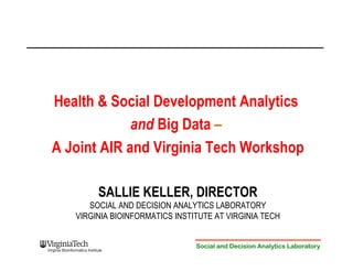 Health & Social Development Analytics 
and Big Data – 
A Joint AIR and Virginia Tech Workshop 
SALLIE KELLER, DIRECTOR 
SOCIAL AND DECISION ANALYTICS LABORATORY 
VIRGINIA BIOINFORMATICS INSTITUTE AT VIRGINIA TECH 
Social and Decision Analytics Laboratory 
 