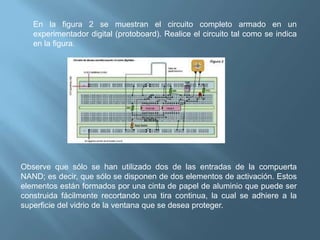 En la figura 2 se muestran el circuito completo armado en un
   experimentador digital (protoboard). Realice el circuito tal como se indica
   en la figura.




Observe que sólo se han utilizado dos de las entradas de la compuerta
NAND; es decir, que sólo se disponen de dos elementos de activación. Estos
elementos están formados por una cinta de papel de aluminio que puede ser
construida fácilmente recortando una tira continua, la cual se adhiere a la
superficie del vidrio de la ventana que se desea proteger.
 