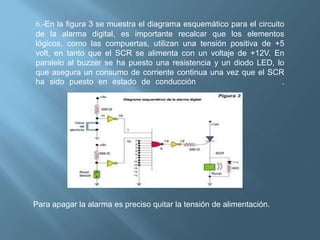 6.-En la figura 3 se muestra el diagrama esquemático para el circuito
de la alarma digital, es importante recalcar que los elementos
lógicos, como las compuertas, utilizan una tensión positiva de +5
volt, en tanto que el SCR se alimenta con un voltaje de +12V. En
paralelo al buzzer se ha puesto una resistencia y un diodo LED, lo
que asegura un consumo de corriente continua una vez que el SCR
ha sido puesto en estado de conducción                               .




Para apagar la alarma es preciso quitar la tensión de alimentación.
 