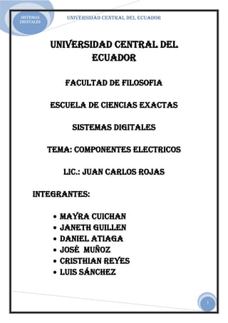 SISTEMAS        UNIVERSIDAD CENTRAL DEL ECUADOR
DIGITALES




            UNIVERSIDAD CENTRAL DEL
                    ECUADOR

               FACULTAD DE FILOSOFIA

            ESCUELA DE CIENCIAS EXACTAS

                 SISTEMAS DIGITALES

            TEMA: COMPONENTES ELECTRICOS

               Lic.: JUAN CARLOS ROJAS

     INTEGRANTES:

              Mayra Cuichan
              Janeth Guillen
              Daniel Atiaga
              José Muñoz
              Cristhian Reyes
              Luis Sánchez


                                                  1
 