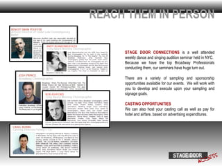 REACH THEM IN PERSON

     STAGE DOOR CONNECTIONS is a well attended
     weekly dance and singing audition seminar held in NYC.
     Because we have the top Broadway Professionals
     conducting them, our seminars have huge turn out.

     There are a variety of sampling and sponsorship
     opportunities available for our events. We will work with
     you to develop and execute upon your sampling and
     signage goals.

     CASTING OPPORTUNITIES
     We can also host your casting call as well as pay for
     hotel and airfare, based on advertising expenditures.
 