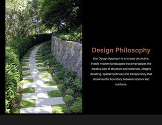 Design Philosophy
  Our Design Approach is to create distinctive,
livable modern landscapes that emphasizes the
creative use of structure and materials, elegant
detailing, spatial continuity and transparency that
  dissolves the boundary between indoors and
                    outdoors.
 