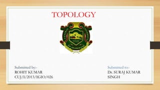 TOPOLOGY
Submitted by:-
ROHIT KUMAR
CUJ/I/2013/IGIO/026
Submitted to:-
Dr. SURAJ KUMAR
SINGH
 