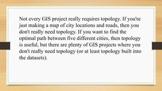 Not every GIS project really requires topology. If you're
just making a map of city locations and roads, then you
don't really need topology. If you want to find the
optimal path between five different cities, then topology
is useful, but there are plenty of GIS projects where you
don't really need topology (or at least topology built into
the datasets).
 