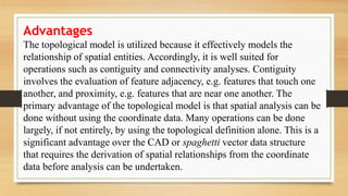 Advantages
The topological model is utilized because it effectively models the
relationship of spatial entities. Accordingly, it is well suited for
operations such as contiguity and connectivity analyses. Contiguity
involves the evaluation of feature adjacency, e.g. features that touch one
another, and proximity, e.g. features that are near one another. The
primary advantage of the topological model is that spatial analysis can be
done without using the coordinate data. Many operations can be done
largely, if not entirely, by using the topological definition alone. This is a
significant advantage over the CAD or spaghetti vector data structure
that requires the derivation of spatial relationships from the coordinate
data before analysis can be undertaken.
 