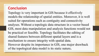 Conclusion
Topology is very important in GIS because it effectively
models the relationship of spatial entities. Moreover, it is well
suited for operations such as contiguity and connectivity
analyses. Without a topologic data structure in a vector based
GIS, most data manipulation and analysis functions would not
be practical or feasible. Topology facilitates the editing of
shared features between different spatial layers and is a
mechanism to ensure integrity with spatial data.
However despite its importance in GIS, one major drawback
of the topological data model is its static nature.
 