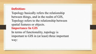 Definition-
Topology basically refers the relationship
between things, and in the realm of GIS,
Topology refers to the relationship between
spatial features or objects.
Importance In GIS
In terms of functionality, topology is
important to GIS in (at least) three important
way:
 