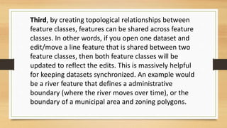 Third, by creating topological relationships between
feature classes, features can be shared across feature
classes. In other words, if you open one dataset and
edit/move a line feature that is shared between two
feature classes, then both feature classes will be
updated to reflect the edits. This is massively helpful
for keeping datasets synchronized. An example would
be a river feature that defines a administrative
boundary (where the river moves over time), or the
boundary of a municipal area and zoning polygons.
 
