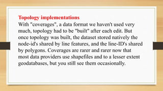Topology implementations
With "coverages", a data format we haven't used very
much, topology had to be "built" after each edit. But
once topology was built, the dataset stored natively the
node-id's shared by line features, and the line-ID's shared
by polygons. Coverages are rarer and rarer now that
most data providers use shapefiles and to a lesser extent
geodatabases, but you still see them occasionally.
 