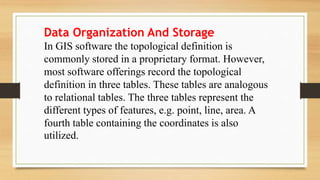 Data Organization And Storage
In GIS software the topological definition is
commonly stored in a proprietary format. However,
most software offerings record the topological
definition in three tables. These tables are analogous
to relational tables. The three tables represent the
different types of features, e.g. point, line, area. A
fourth table containing the coordinates is also
utilized.
 