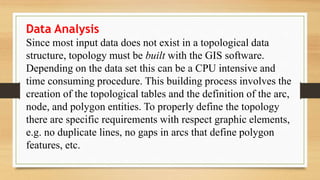 Data Analysis
Since most input data does not exist in a topological data
structure, topology must be built with the GIS software.
Depending on the data set this can be a CPU intensive and
time consuming procedure. This building process involves the
creation of the topological tables and the definition of the arc,
node, and polygon entities. To properly define the topology
there are specific requirements with respect graphic elements,
e.g. no duplicate lines, no gaps in arcs that define polygon
features, etc.
 