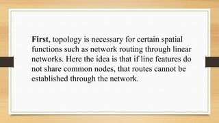 First, topology is necessary for certain spatial
functions such as network routing through linear
networks. Here the idea is that if line features do
not share common nodes, that routes cannot be
established through the network.
 