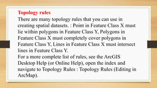 Topology rules
There are many topology rules that you can use in
creating spatial datasets. : Point in Feature Class X must
lie within polygons in Feature Class Y, Polygons in
Feature Class X must completely cover polygons in
Feature Class Y, Lines in Feature Class X must intersect
lines in Feature Class Y.
For a more complete list of rules, see the ArcGIS
Desktop Help (or Online Help), open the index and
navigate to Topology Rules : Topology Rules (Editing in
ArcMap).
 