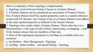 Here is a summary of how topology is implemented:
1. Topology exists between Feature Classes in a Feature Dataset
2. A Feature Dataset can be considered an association of Feature Classes,
but a Feature Dataset itself has spatial properties such as a spatial reference
system and XY domain. Any Feature Class in a Feature Dataset must adhere
to the same spatial properties as defined in the Feature Dataset.
3. Topology rules reside within a Feature Dataset. These rules have two
characteristics: 1) the type of rule (within, intersecting, overlapping...) and
2) the feature classes that are members of that rule.
4. Most of the topological operations in ArcMap are available from two
resources
a. ArcToolbox : Data Management : Topology
b. ArcMap : Editor toolbar : Advanced Editing : Topology
 