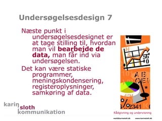Undersøgelsesdesign 7
Næste punkt i
undersøgelsesdesignet er
at tage stilling til, hvordan
man vil bearbejde de
data, man får ind via
undersøgelsen.
Det kan være statiske
programmer,
meningskondensering,
registeroplysninger,
samkøring af data.
Rådgivning og undervisning
mail@karinsloth.dk www.karinsloth.dk
 
