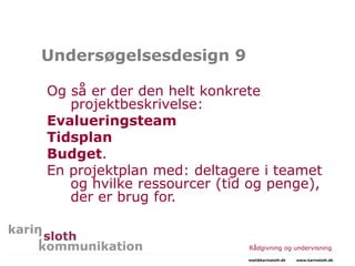 Undersøgelsesdesign 9
Og så er der den helt konkrete
projektbeskrivelse:
Evalueringsteam
Tidsplan
Budget.
En projektplan med: deltagere i teamet
og hvilke ressourcer (tid og penge),
der er brug for.
Rådgivning og undervisning
mail@karinsloth.dk www.karinsloth.dk
 