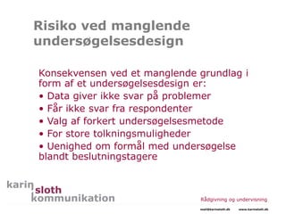 Risiko ved manglende
undersøgelsesdesign
Konsekvensen ved et manglende grundlag i
form af et undersøgelsesdesign er:
• Data giver ikke svar på problemer
• Får ikke svar fra respondenter
• Valg af forkert undersøgelsesmetode
• For store tolkningsmuligheder
• Uenighed om formål med undersøgelse
blandt beslutningstagere
Rådgivning og undervisning
mail@karinsloth.dk www.karinsloth.dk
 