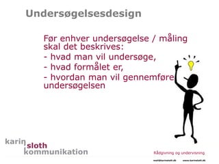Undersøgelsesdesign
Før enhver undersøgelse / måling
skal det beskrives:
- hvad man vil undersøge,
- hvad formålet er,
- hvordan man vil gennemføre
undersøgelsen
Rådgivning og undervisning
mail@karinsloth.dk www.karinsloth.dk
 