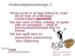 Undersøgelsesdesign 1
Første punkt er at tage stilling til, hvad
det er man vil undersøge -
evalueringens genstand
Det kan være et blad, website, en guide
eller en kampagne - altså et
kommunikationsmedie eller en
proces.
Det kan også være en
gennemført undervisning
eller rådgivning
Rådgivning og undervisning
mail@karinsloth.dk www.karinsloth.dk
 