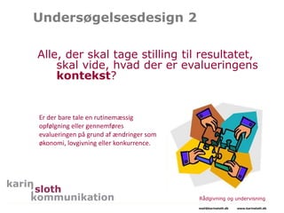 Undersøgelsesdesign 2
Alle, der skal tage stilling til resultatet,
skal vide, hvad der er evalueringens
kontekst?
Rådgivning og undervisning
mail@karinsloth.dk www.karinsloth.dk
Er der bare tale en rutinemæssig
opfølgning eller gennemføres
evalueringen på grund af ændringer som
økonomi, lovgivning eller konkurrence.
 