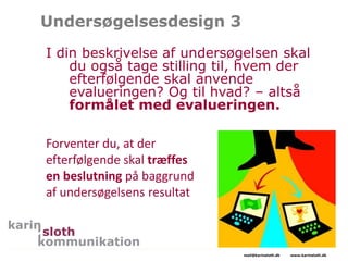Undersøgelsesdesign 3
I din beskrivelse af undersøgelsen skal
du også tage stilling til, hvem der
efterfølgende skal anvende
evalueringen? Og til hvad? – altså
formålet med evalueringen.
Rådgivning og undervisning
mail@karinsloth.dk www.karinsloth.dk
Forventer du, at der
efterfølgende skal træffes
en beslutning på baggrund
af undersøgelsens resultat
 