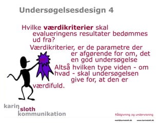 Undersøgelsesdesign 4
Hvilke værdikriterier skal
evalueringens resultater bedømmes
ud fra?
Værdikriterier, er de parametre der
er afgørende for om, det
er en god undersøgelse
Altså hvilken type viden - om
hvad - skal undersøgelsen
give for, at den er
værdifuld.
Rådgivning og undervisning
mail@karinsloth.dk www.karinsloth.dk
 