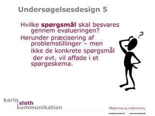 Undersøgelsesdesign 5
Hvilke spørgsmål skal besvares
gennem evalueringen?
Herunder præcisering af
problemstillinger – men
ikke de konkrete spørgsmål
der evt. vil afføde i et
spørgeskema.
Rådgivning og undervisning
mail@karinsloth.dk www.karinsloth.dk
 