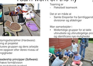 Team work on the ﬂy
Teaming er
-  Fleksibelt teamwork
Det er en måde at
-  Samle Eksperter fra fjerntliggende
divisioner og afdelinger
Man samarbejder i
•  Midlertidige grupper for at takle
uforudsete og uforudsigelige prob
og identiﬁcere nye muligheder
styringsdiscipliner (Hardware):
ping af projektet
kturere gruppen og dens arbejde
ere opgaver efter deres niveau af
ængigheder
eadership principper (Software):
mhæve formål/vision
 