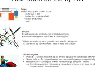 Teamwork on the ﬂy HW
Scope"
Veldeﬁneret og klar project scope
-  Hvorfor gør vi det
-  Hvad er den ønskede effekt
-  Hvad er produktmål
-  … osv.
Struktur"
Byg strukturer der er stærke nok til at skabe effektiv
kommunikation og lette nok til ikke at hindre agilitet
”Målet med strukturer er at gøre det nemmere for deltagerne
At koordinere og kommunikere – face-to-face eller virtuelt”
Sortere opgaver"
•  Pooled => alle kan løse dem og de enkelte opgaver er uafhængige af hinan
•  Sekventielle => En opgave hænger sammen med forgængeren og efterfølge
•  Resciprokke => En opgave kræver ﬂere samtidige deltagere – møde
=> Komplekse projekter har en del af denne type opgaver, men langt fra alle
 