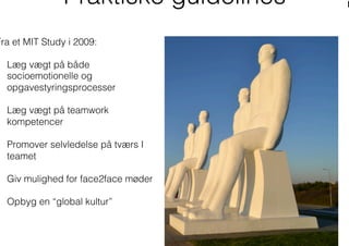 Praktiske guidelines
Fra et MIT Study i 2009:
  Læg vægt på både
socioemotionelle og
opgavestyringsprocesser
  Læg vægt på teamwork
kompetencer
  Promover selvledelse på tværs I
teamet
  Giv mulighed for face2face møder
  Opbyg en “global kultur”
 