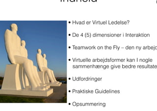 • Hvad er Virtuel Ledelse?
• De 4 (5) dimensioner i Interaktion
• Teamwork on the Fly – den ny arbejd
• Virtuelle arbejdsformer kan I nogle
sammenhænge give bedre resultate
• Udfordringer
• Praktiske Guidelines
• Opsummering
Indhold
 