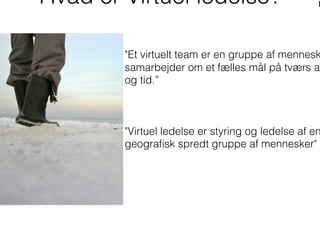 Hvad er Virtuel ledelse?
"Et virtuelt team er en gruppe af mennesk
samarbejder om et fælles mål på tværs af
og tid.”
"Virtuel ledelse er styring og ledelse af en
geograﬁsk spredt gruppe af mennesker"
 