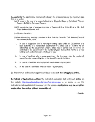 7. Age limit: The age limit is, minimum of 18 years for all categories and the maximum age 
limit is as under:- 
(a) 40 years in the case of a person belonging to Scheduled Caste or Scheduled Tribe or 
Category-I of Other Backward Classes. 
(b) 38 years in the case of a person belonging of Category II-A or II-B or III-A or III – B of 
Page 4 of 6 
Other Backward Classes; and 
(c) 35 years for others. 
(d) Not withstanding anything contained in Rule 6 of the Karnataka Civil Services (General 
Recruitment) Rules, 1977, 
i. In case of a applicant who is working or holding a post under the Government or a 
local authority or a Corporation established by a State Act or Central Act or 
established by the Government under a State Act or Central Act and owned or 
controlled by the Government by the number of years during which he/she is or was 
holding such post or ten years whichever is less; 
ii. In case of candidate who is an ex-serviceman - by three years plus the number of 
years of service rendered by him in the Armed Forces of the Union; 
iii. In case of a candidate who is physically handicapped - by ten years; 
iv. In the case of a candidate who is a widow - by ten years; 
(e) The minimum and maximum age limit will be as on the last date of applying online. 
8. Method of Application and fee: The method of Application shall be through online on 
the website http://karnatakajudiciary.kar.nic.in/recruitment.asp to be applied as per the 
instructions made available in the Annexure on the website. Applications sent by any other 
mode other than online will not be considered. 
Contd.. 
 