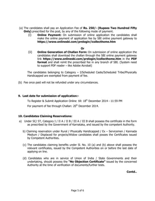 (a) The candidates shall pay an Application Fee of Rs. 250/- (Rupees Two Hundred Fifty 
Only) prescribed for the post, by any of the following mode of payment. 
(i) Online Payment: On submission of online application the candidates shall 
make the online payment of application fee by SBI online payment gateway to 
https://www.onlinesbi.com/prelogin/icollecthome.htm 
Or 
(ii) Online Generation of Challan Form: On submission of online application the 
candidates shall download the challan through the SBI online payment gateway 
link https://www.onlinesbi.com/prelogin/icollecthome.htm in the PDF 
format and shall remit the prescribed fee in any branch of SBI. (System need 
to support PDF reader – like Adobe Acrobat) 
The candidates belonging to Category – I/Scheduled Caste/Scheduled Tribe/Physically 
Handicapped are exempted from payment of fee. 
(b) Fee once paid will not be refunded under any circumstances. 
9. Last date for submission of application:- 
To Register & Submit Application Online till: 18th December 2014 - 11:59 PM 
For payment of fee through Challan: 20th December 2014. 
10. Candidates Claiming Reservations: 
a) Under SC/ ST, Category I / II A / II B / III A / III B shall possess the certificate in the form 
as prescribed by the Government of Karnataka, and issued by the competent Authority. 
b) Claiming reservation under Rural / Physically Handicapped / Ex – Servicemen / Kannada 
Medium / Displaced for projects/Widow candidates shall posses the Certificates issued 
by Competent Authorities. 
(c) The candidates claiming benefits under Sl. No. 10 (a) and (b) above shall possess the 
relevant certificates, issued by the Competent Authorities on or before the last date of 
applying on line. 
(d) Candidates who are in service of Union of India / State Governments and their 
undertaking, should possess the “No Objection Certificate” issued by the concerned 
Authority at the time of verification of documents/further tests. 
Page 5 of 6 
Contd.. 
 