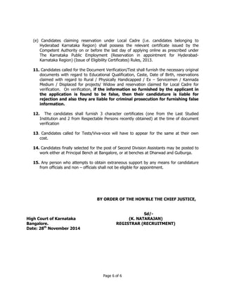 (e) Candidates claiming reservation under Local Cadre (i.e. candidates belonging to 
Hyderabad Karnataka Region) shall possess the relevant certificate issued by the 
Competent Authority on or before the last day of applying online as prescribed under 
The Karnataka Public Employment (Reservation in appointment for Hyderabad- 
Karnataka Region) (Issue of Eligibility Certificates) Rules, 2013. 
11. Candidates called for the Document Verification/Test shall furnish the necessary original 
documents with regard to Educational Qualification, Caste, Date of Birth, reservations 
claimed with regard to Rural / Physically Handicapped / Ex – Servicemen / Kannada 
Medium / Displaced for projects/ Widow and reservation claimed for Local Cadre for 
verification. On verification, if the information so furnished by the applicant in 
the application is found to be false, then their candidature is liable for 
rejection and also they are liable for criminal prosecution for furnishing false 
information. 
12. The candidates shall furnish 3 character certificates (one from the Last Studied 
Institution and 2 from Respectable Persons recently obtained) at the time of document 
verification 
13. Candidates called for Tests/Viva-voce will have to appear for the same at their own 
Page 6 of 6 
cost. 
14. Candidates finally selected for the post of Second Division Assistants may be posted to 
work either at Principal Bench at Bangalore, or at benches at Dharwad and Gulburga. 
15. Any person who attempts to obtain extraneous support by any means for candidature 
from officials and non – officials shall not be eligible for appointment. 
High Court of Karnataka 
Bangalore. 
Date: 28th November 2014 
BY ORDER OF THE HON’BLE THE CHIEF JUSTICE, 
Sd/- 
(K. NATARAJAN) 
REGISTRAR (RECRUITMENT) 
