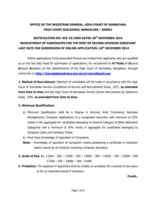 OFFICE OF THE REGISTRAR GENERAL, HIGH COURT OF KARNATAKA 
HIGH COURT BUILDINGS, BANGALORE - 560001 
NOTIFICATION NO: HCE 29/2009 DATED 28th NOVEMBER 2014 
RECRUITMENT OF CANDIDATES FOR THE POST OF SECOND DIVISION ASSISTANT 
LAST DATE FOR SUBMISSION OF ONLINE APPLICATION :18th DECEMBER 2014 
Online applications in the prescribed format are invited from applicants who are qualified 
as on the last date fixed for submission of applications, for recruitment to 47 Posts of Second 
Division Assistant on the establishment of the High Court of Karnataka, Bangalore, through 
online link on http://karnatakajudiciary.kar.nic.in/recruitment.asp 
1. Method of Recruitment: Selection of candidates will be made in accordance with the High 
Court of Karnataka Service (Conditions of Service and Recruitment) Rules, 1973, as amended 
from time to time and the High Court of Karnataka Service (Direct Recruitment by Selection) 
Rules, 1984, as amended from time to time. 
Page 1 of 6 
2. Minimum Qualification: 
a) Minimum Qualification shall be a Degree in Science/ Arts/ Commerce/ Business 
Management/ Computer Applications of a recognised University with minimum of 55% 
marks in the aggregate for candidates belonging to General Category & Other Backward 
Categories and a minimum of 50% marks in aggregate for candidates belonging to 
Schedule Caste and Schedule Tribes. 
b) Must have Knowledge of Operation of Computers. 
Note: - Knowledge of operation of computers means possessing a certificate in computer 
basics issued by an Institute imparting computer education. 
3. Scale of Pay: Rs. 11600 – 200 – 12000 – 250 – 13000 – 300 – 14200 – 350 – 15600 – 400 
-17200 – 450 – 19000 – 500 - 21000 
4. Probation: The applicant if appointed shall be initially on probation for a period of two years 
or for an extended period if necessary. 
Contd.. 
 