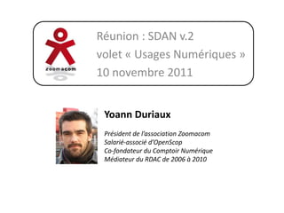Réunion : SDAN v.2
volet « Usages Numériques »
10 novembre 2011


 Yoann Duriaux
 Président de l’association Zoomacom
 Salarié-associé d’OpenScop
 Co-fondateur du Comptoir Numérique
 Médiateur du RDAC de 2006 à 2010
 