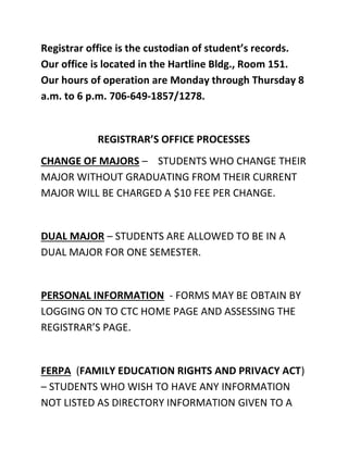 Registrar office is the custodian of student’s records.
Our office is located in the Hartline Bldg., Room 151.
Our hours of operation are Monday through Thursday 8
a.m. to 6 p.m. 706-649-1857/1278.
REGISTRAR’S OFFICE PROCESSES
CHANGE OF MAJORS – STUDENTS WHO CHANGE THEIR
MAJOR WITHOUT GRADUATING FROM THEIR CURRENT
MAJOR WILL BE CHARGED A $10 FEE PER CHANGE.
DUAL MAJOR – STUDENTS ARE ALLOWED TO BE IN A
DUAL MAJOR FOR ONE SEMESTER.
PERSONAL INFORMATION - FORMS MAY BE OBTAIN BY
LOGGING ON TO CTC HOME PAGE AND ASSESSING THE
REGISTRAR’S PAGE.
FERPA (FAMILY EDUCATION RIGHTS AND PRIVACY ACT)
– STUDENTS WHO WISH TO HAVE ANY INFORMATION
NOT LISTED AS DIRECTORY INFORMATION GIVEN TO A
 