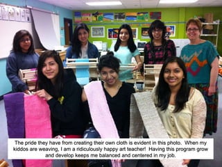 The pride they have from creating their own cloth is evident in this photo. When my
kiddos are weaving, I am a ridiculously happy art teacher! Having this program grow
and develop keeps me balanced and centered in my job.
 