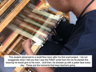 This student advanced to a small floor loom after his first scarf project. I do not
exaggerate when I tell you that I saw the FIRST smile from him as he started this
weaving he would give to his mom. Until then, he showed up with a poker face every
day. These are the moments that keep teachers going.
 