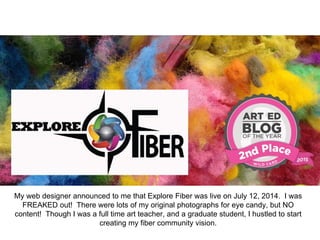 My web designer announced to me that Explore Fiber was live on July 12, 2014. I was
FREAKED out! There were lots of my original photographs for eye candy, but NO
content! Though I was a full time art teacher, and a graduate student, I hustled to start
creating my fiber community vision.
 
