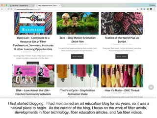 I first started blogging. I had maintained an art education blog for six years, so it was a
natural place to begin. As the curator of the blog, I focus on the work of fiber artists,
developments in fiber technology, fiber education articles, and fun fiber videos.
 