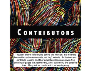 Though I am the little engine behind this mission, it is meant to
be a collaborative community, not “my” website. Individuals who
contribute lessons and fiber education stories are given free
contributor pages that list their bio, artist statement, and personal
links. Many voices create a rich, woven tapestry.
 