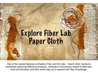 One of the newest features on Explore Fiber are the Labs. I teach short, hands-on
workshops exploring different processes, materials or techniques related to fiber arts.
Area art educators and fiber artists sign up to expand their fiber knowledge.
 