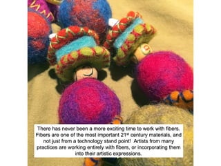 There has never been a more exciting time to work with fibers.
Fibers are one of the most important 21st century materials, and
not just from a technology stand point! Artists from many
practices are working entirely with fibers, or incorporating them
into their artistic expressions.
 