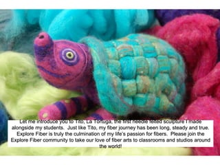 Let me introduce you to Tito, La Tortuga, the first needle felted sculpture I made
alongside my students. Just like Tito, my fiber journey has been long, steady and true.
Explore Fiber is truly the culmination of my life’s passion for fibers. Please join the
Explore Fiber community to take our love of fiber arts to classrooms and studios around
the world!
 