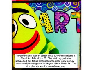 My professional fiber art career took a turn when I became a
Visual Arts Educator at 50. This job in my path was
unexpected, but it is an important puzzle piece in my journey. I
am currently teaching art to 14-16 year olds in Plano, TX. The
struggles are real; the rewards are great.
 