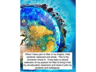 When I have yarn or fiber in my fingers, I feel
centered, balanced and whole. This is the
Universe I travel in. It has been a natural
extension of my passion for fiber to bring it into
my art education classroom and share it with my
students and colleagues.
 