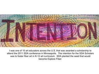 I was one of 10 art educators across the U.S. that was awarded a scholarship to
attend the 2011 SDA conference in Minneapolis. The intention for the SDA Scholars
was to foster fiber art in K-12 art curriculum. SDA planted the seed that would
become Explore Fiber.
 