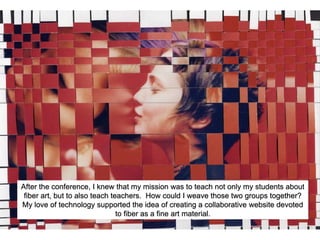 After the conference, I knew that my mission was to teach not only my students about
fiber art, but to also teach teachers. How could I weave those two groups together?
My love of technology supported the idea of creating a collaborative website devoted
to fiber as a fine art material.
 